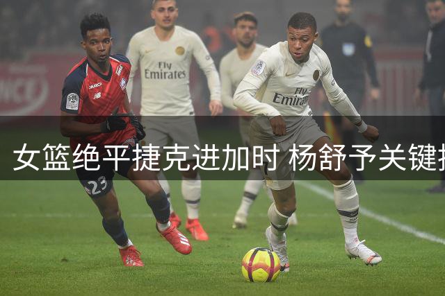 女篮绝平捷克进加时 杨舒予关键挑篮引热议