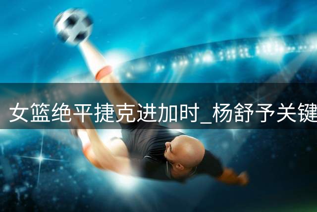 女篮绝平捷克进加时 杨舒予关键挑篮引热议