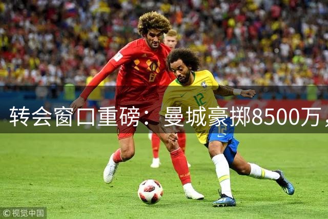 转会窗口重磅：曼城豪掷8500万，阿森纳双星离队